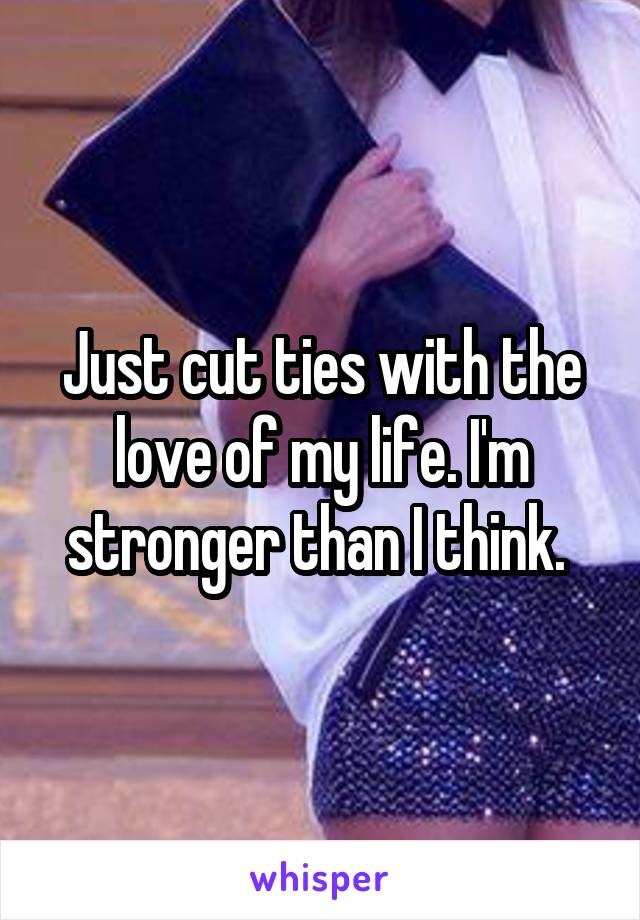 Just cut ties with the love of my life. I'm stronger than I think. 