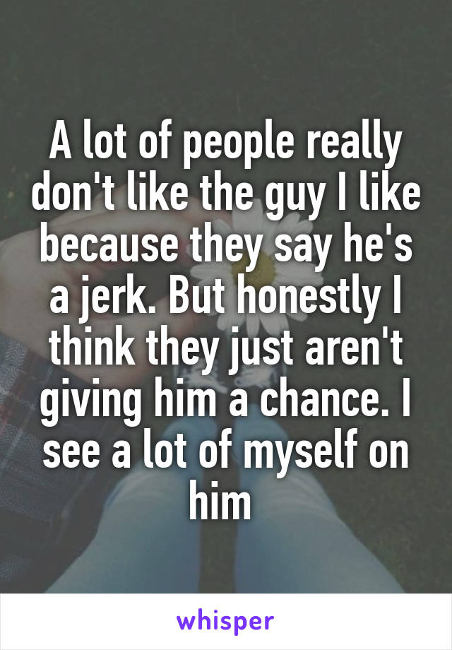 A lot of people really don't like the guy I like because they say he's a jerk. But honestly I think they just aren't giving him a chance. I see a lot of myself on him 