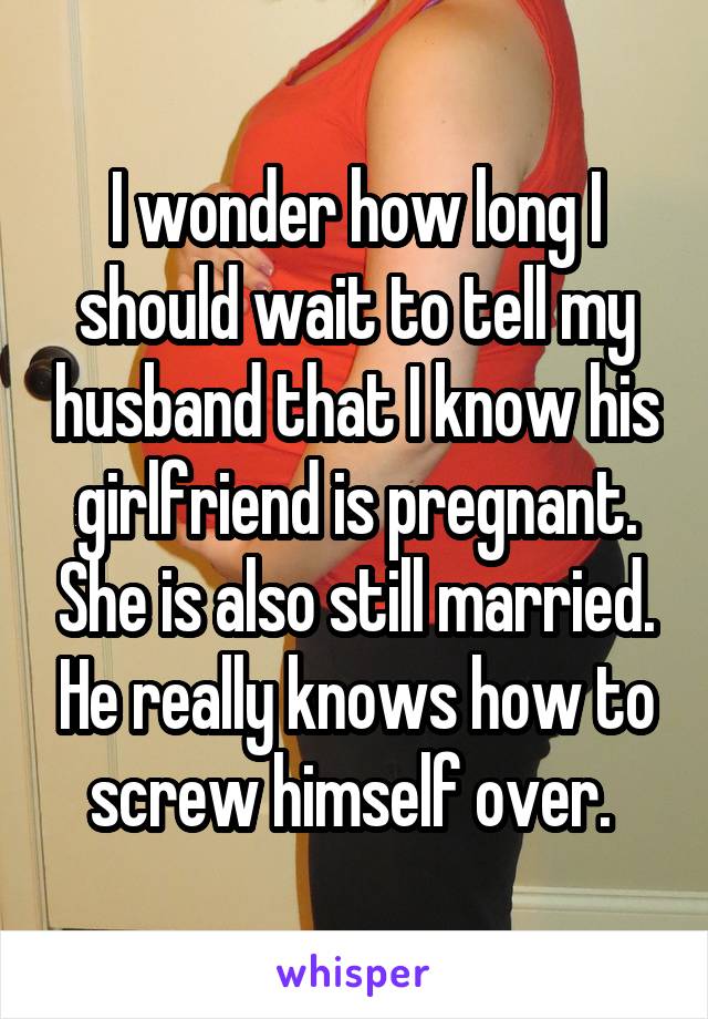 I wonder how long I should wait to tell my husband that I know his girlfriend is pregnant. She is also still married. He really knows how to screw himself over. 