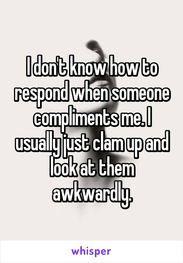 I don't know how to respond when someone compliments me. I usually just clam up and look at them awkwardly.