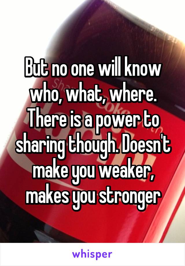 But no one will know who, what, where. There is a power to sharing though. Doesn't make you weaker, makes you stronger