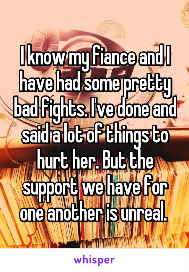 I know my fiance and I have had some pretty bad fights. I've done and said a lot of things to hurt her. But the support we have for one another is unreal. 