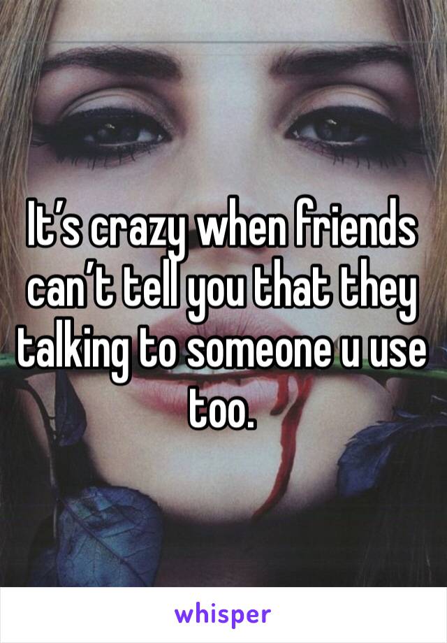 It’s crazy when friends can’t tell you that they talking to someone u use too. 