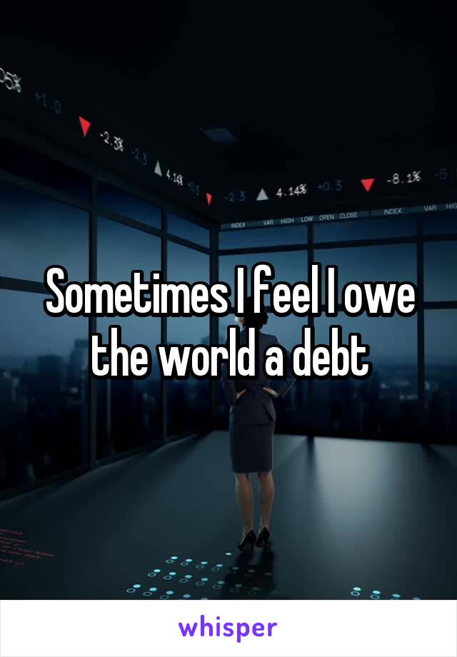 Sometimes I feel I owe the world a debt