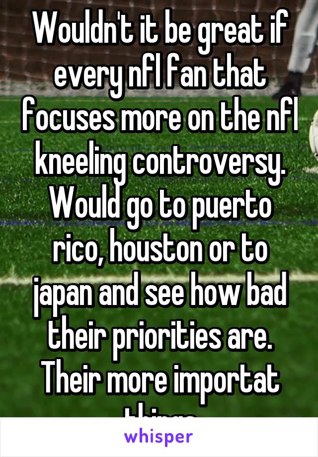 Wouldn't it be great if every nfl fan that focuses more on the nfl kneeling controversy. Would go to puerto rico, houston or to japan and see how bad their priorities are. Their more importat things