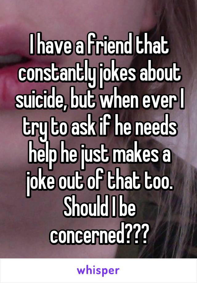 I have a friend that constantly jokes about suicide, but when ever I try to ask if he needs help he just makes a joke out of that too. Should I be concerned???