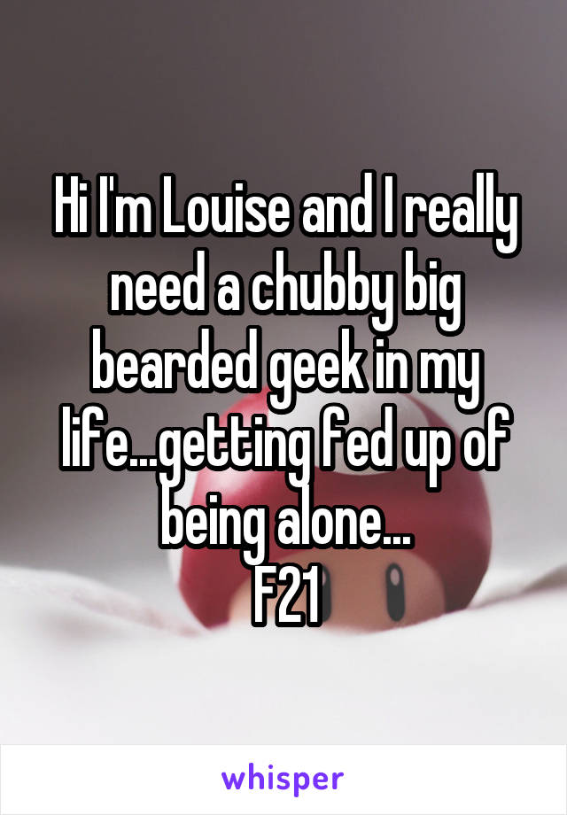 Hi I'm Louise and I really need a chubby big bearded geek in my life...getting fed up of being alone...
F21
