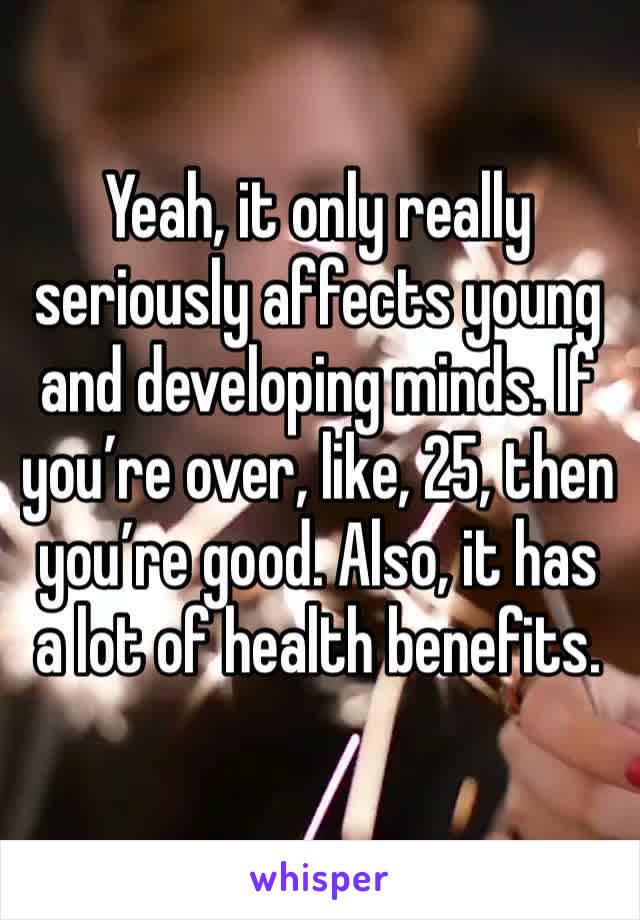Yeah, it only really seriously affects young and developing minds. If you’re over, like, 25, then you’re good. Also, it has a lot of health benefits.