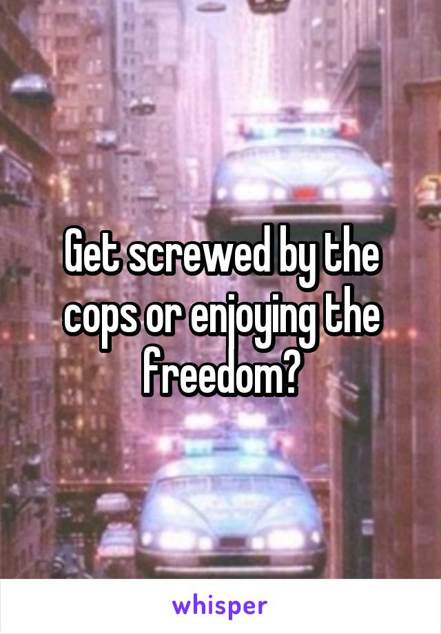 Get screwed by the cops or enjoying the freedom?