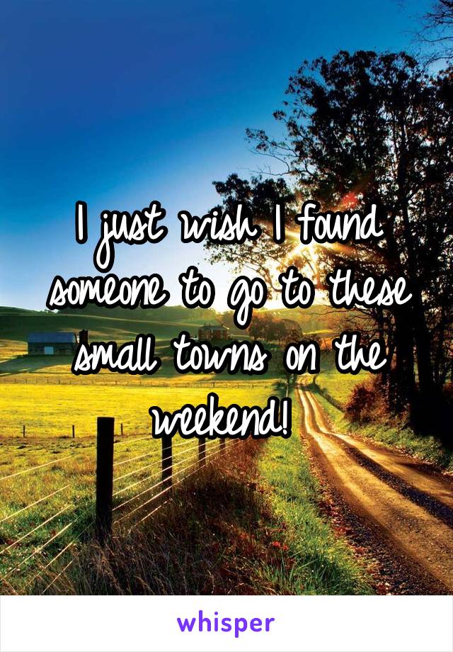 I just wish I found someone to go to these small towns on the weekend! 