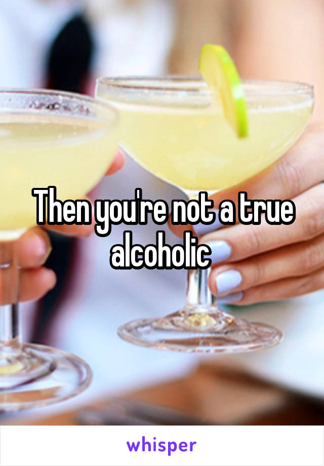 Then you're not a true alcoholic 