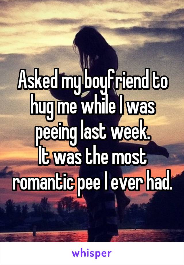 Asked my boyfriend to hug me while I was peeing last week.
It was the most romantic pee I ever had.