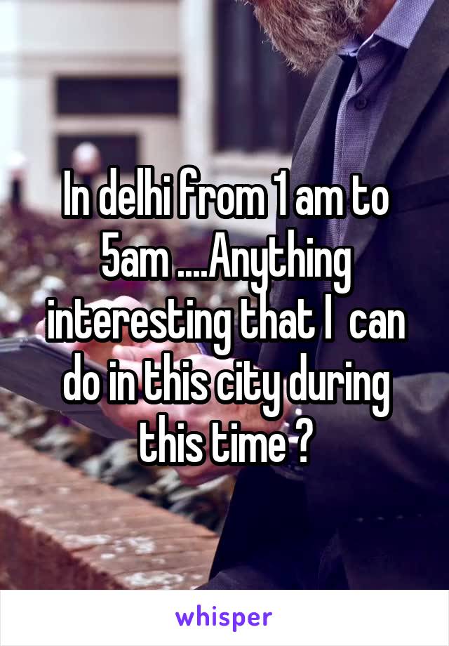 In delhi from 1 am to 5am ....Anything interesting that I  can do in this city during this time ?