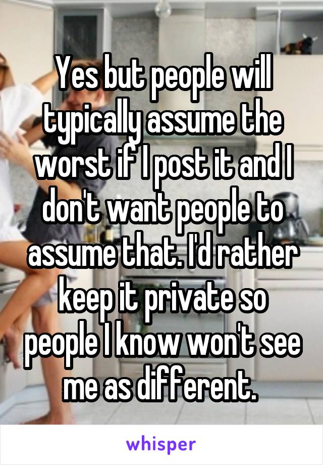Yes but people will typically assume the worst if I post it and I don't want people to assume that. I'd rather keep it private so people I know won't see me as different. 