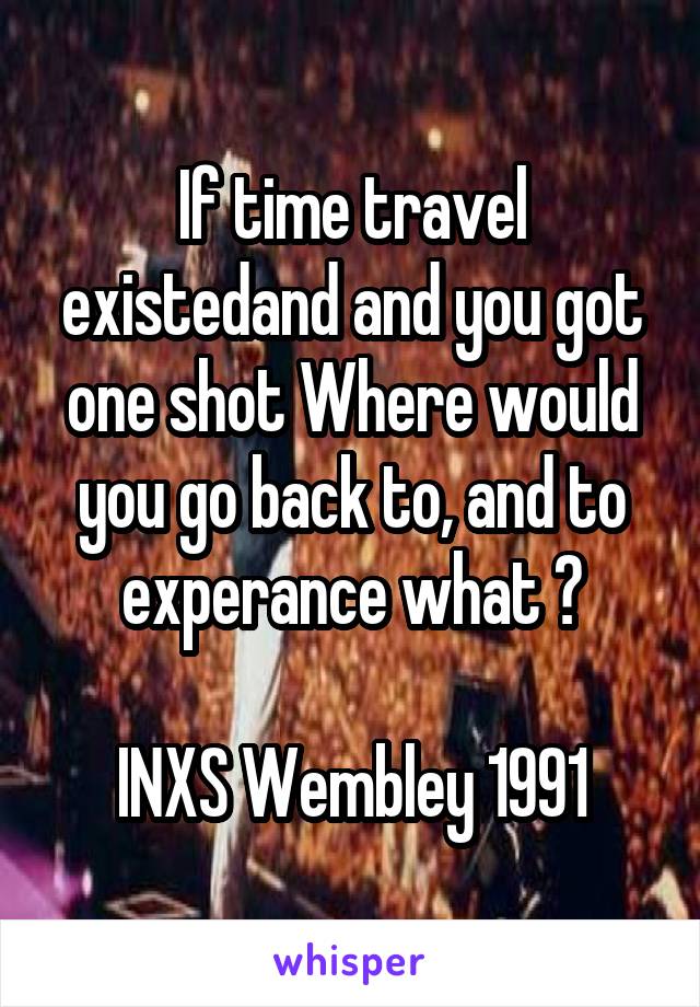 If time travel existedand and you got one shot Where would you go back to, and to experance what ?

INXS Wembley 1991