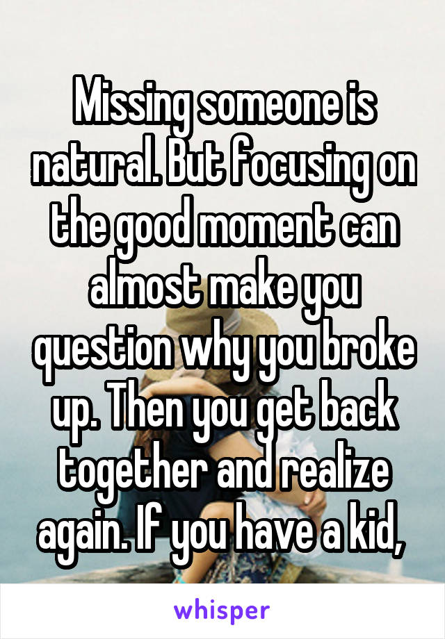 Missing someone is natural. But focusing on the good moment can almost make you question why you broke up. Then you get back together and realize again. If you have a kid, 