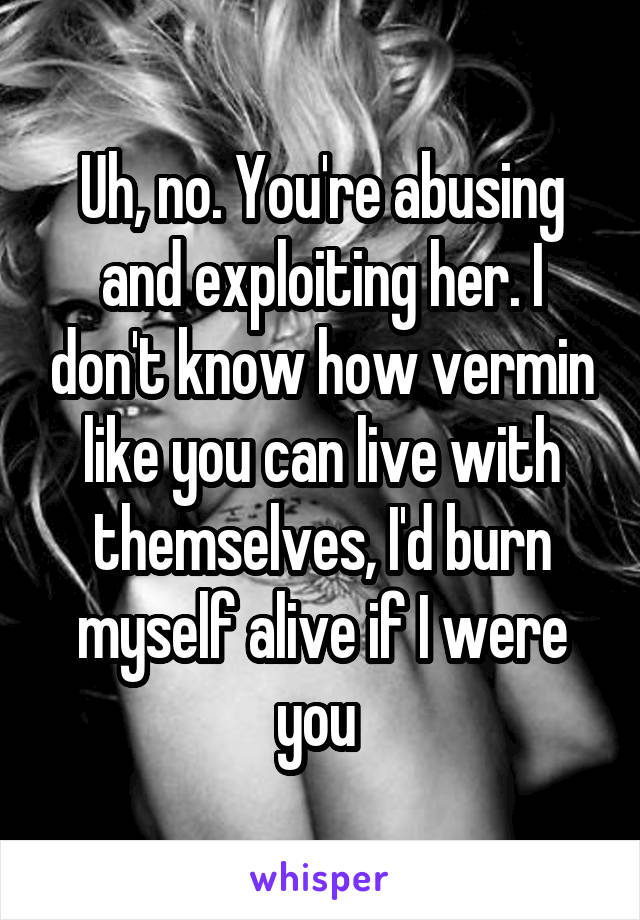 Uh, no. You're abusing and exploiting her. I don't know how vermin like you can live with themselves, I'd burn myself alive if I were you 