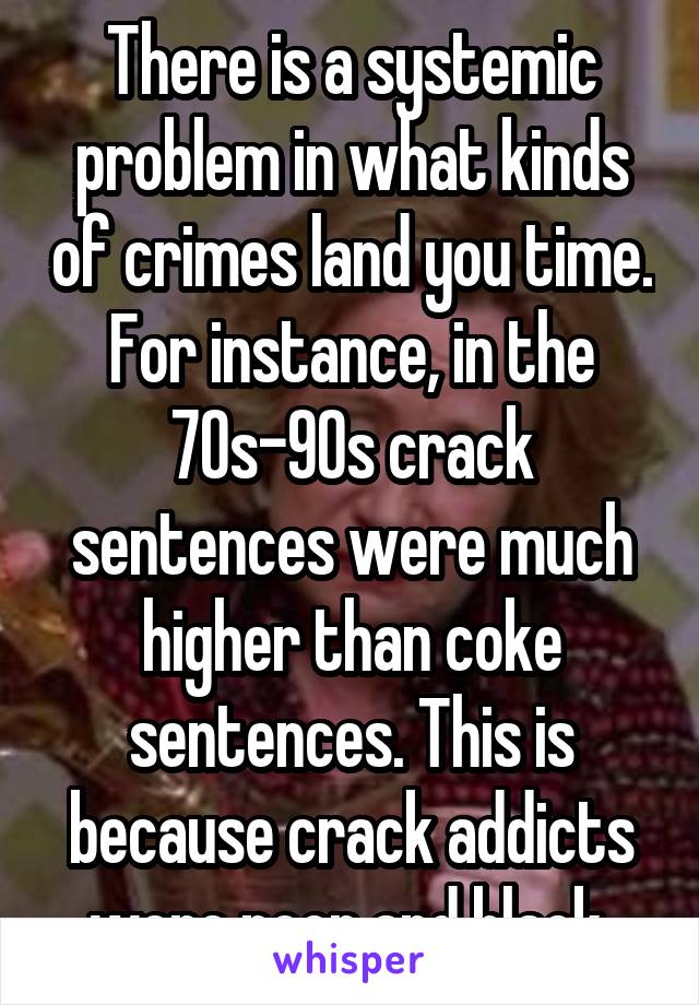 There is a systemic problem in what kinds of crimes land you time. For instance, in the 70s-90s crack sentences were much higher than coke sentences. This is because crack addicts were poor and black 