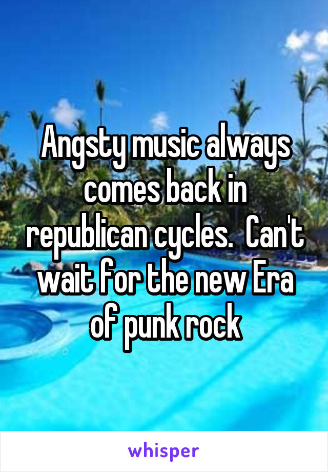 Angsty music always comes back in republican cycles.  Can't wait for the new Era of punk rock
