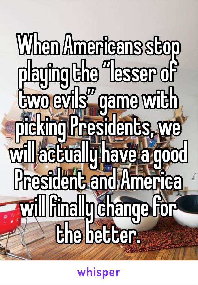 When Americans stop playing the “lesser of two evils” game with picking Presidents, we will actually have a good President and America will finally change for the better.