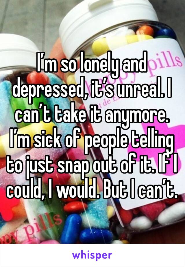 I’m so lonely and depressed, it’s unreal. I can’t take it anymore. I’m sick of people telling to just snap out of it. If I could, I would. But I can’t. 