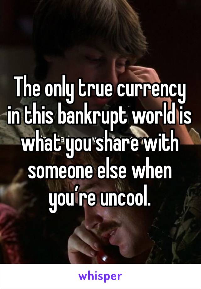 The only true currency in this bankrupt world is what you share with someone else when you’re uncool.