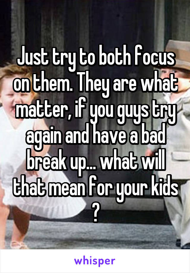 Just try to both focus on them. They are what matter, if you guys try again and have a bad break up... what will that mean for your kids ?