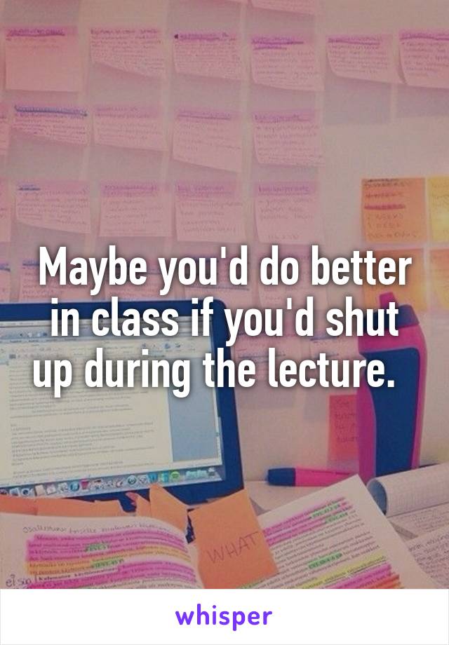 Maybe you'd do better in class if you'd shut up during the lecture.  
