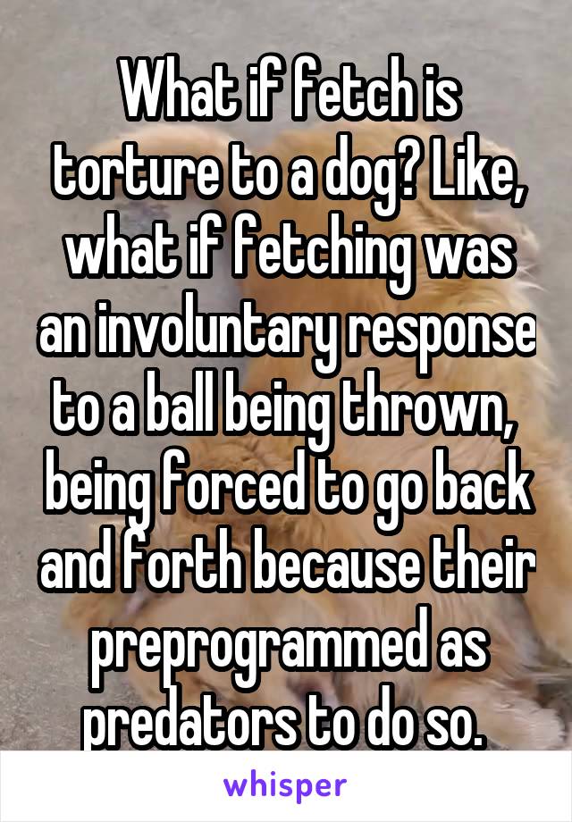 What if fetch is torture to a dog? Like, what if fetching was an involuntary response to a ball being thrown,  being forced to go back and forth because their preprogrammed as predators to do so. 