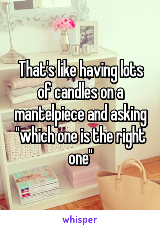 That's like having lots of candles on a mantelpiece and asking "which one is the right one"