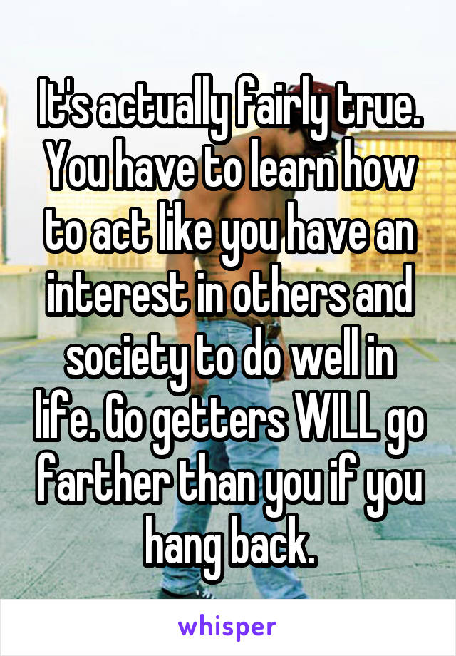 It's actually fairly true. You have to learn how to act like you have an interest in others and society to do well in life. Go getters WILL go farther than you if you hang back.