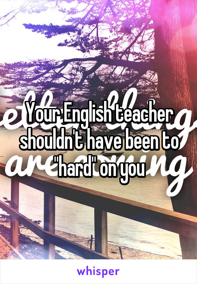 Your English teacher shouldn't have been to "hard" on you
