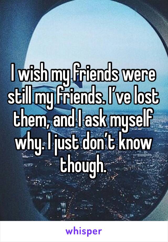 I wish my friends were still my friends. I’ve lost them, and I ask myself why. I just don’t know though.
