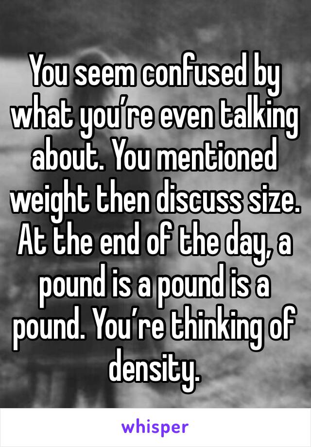 You seem confused by what you’re even talking about. You mentioned weight then discuss size. At the end of the day, a pound is a pound is a pound. You’re thinking of density.