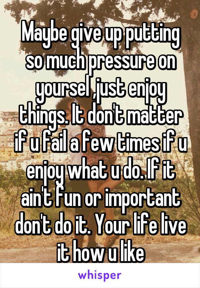 Maybe give up putting so much pressure on yoursel ,just enjoy things. It don't matter if u fail a few times if u enjoy what u do. If it ain't fun or important don't do it. Your life live it how u like
