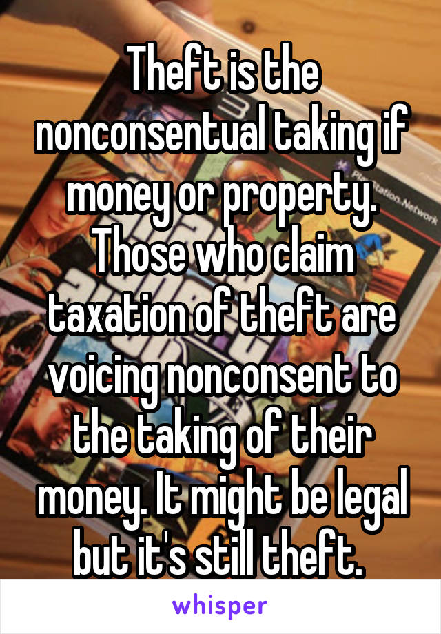 Theft is the nonconsentual taking if money or property. Those who claim taxation of theft are voicing nonconsent to the taking of their money. It might be legal but it's still theft. 