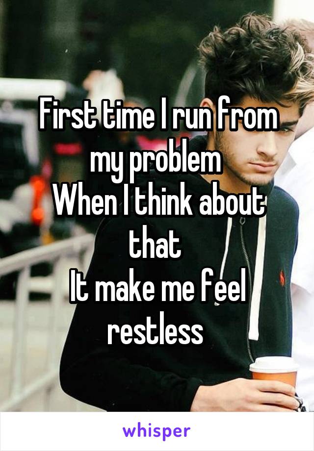 First time I run from my problem 
When I think about that 
It make me feel restless 