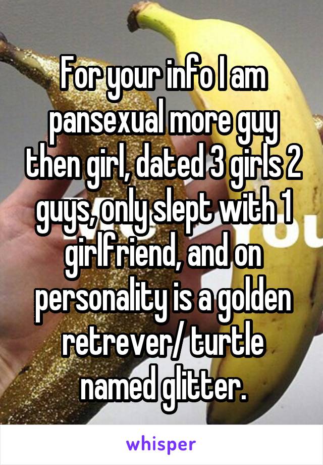 For your info I am pansexual more guy then girl, dated 3 girls 2 guys, only slept with 1 girlfriend, and on personality is a golden retrever/ turtle named glitter.