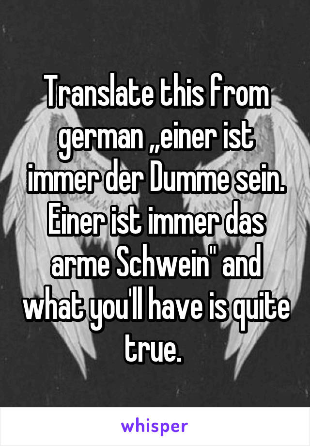 Translate this from german ,,einer ist immer der Dumme sein. Einer ist immer das arme Schwein'' and what you'll have is quite true. 