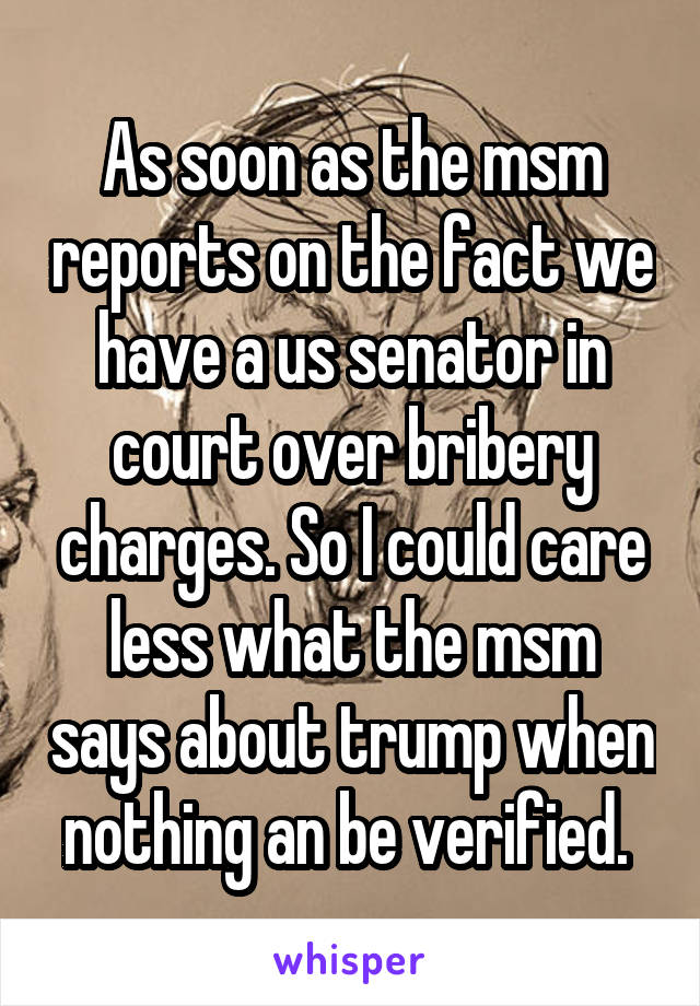 As soon as the msm reports on the fact we have a us senator in court over bribery charges. So I could care less what the msm says about trump when nothing an be verified. 