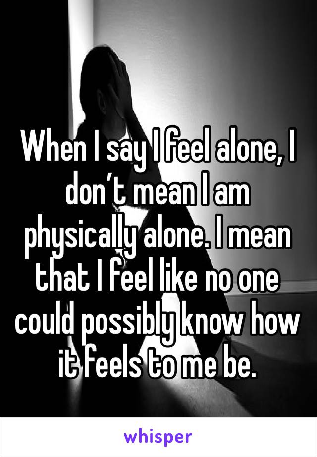 When I say I feel alone, I don’t mean I am physically alone. I mean that I feel like no one could possibly know how it feels to me be. 