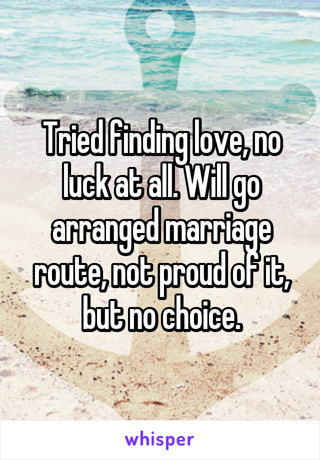 Tried finding love, no luck at all. Will go arranged marriage route, not proud of it, but no choice.
