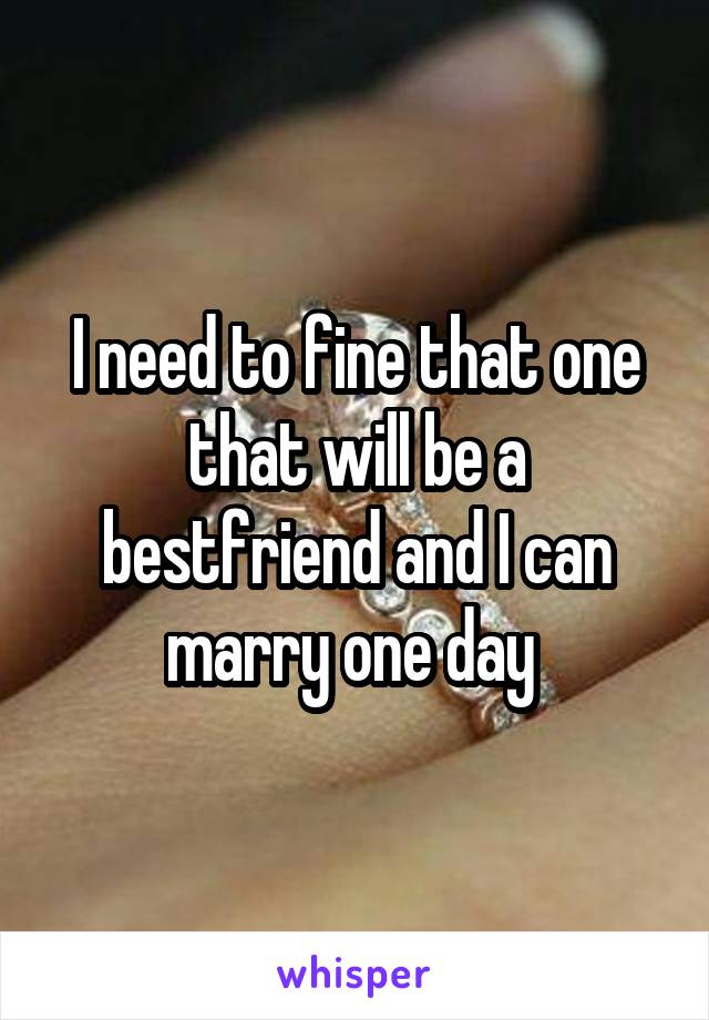 I need to fine that one that will be a bestfriend and I can marry one day 