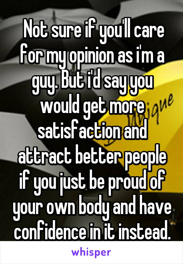  Not sure if you'll care for my opinion as i'm a guy. But i'd say you would get more satisfaction and attract better people if you just be proud of your own body and have confidence in it instead.
