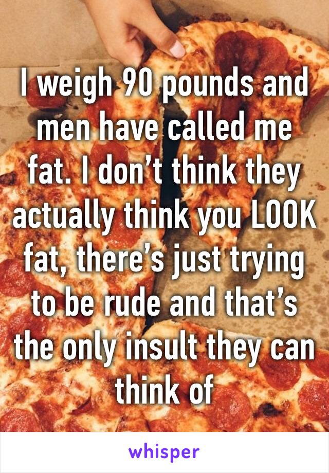 I weigh 90 pounds and men have called me fat. I don’t think they actually think you LOOK fat, there’s just trying to be rude and that’s the only insult they can think of