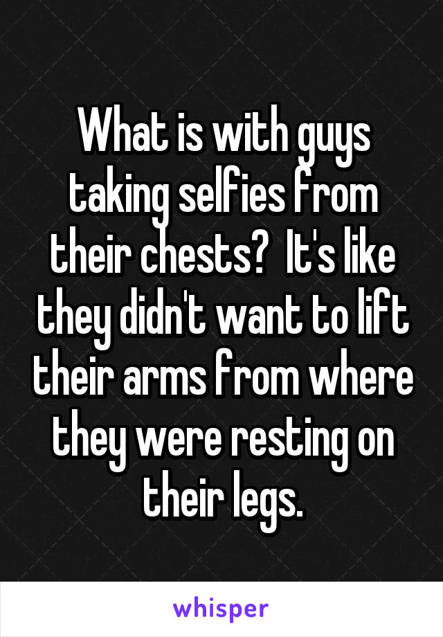What is with guys taking selfies from their chests?  It's like they didn't want to lift their arms from where they were resting on their legs.