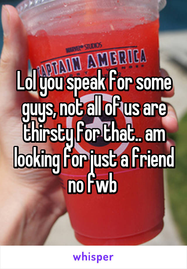 Lol you speak for some guys, not all of us are thirsty for that.. am looking for just a friend no fwb 