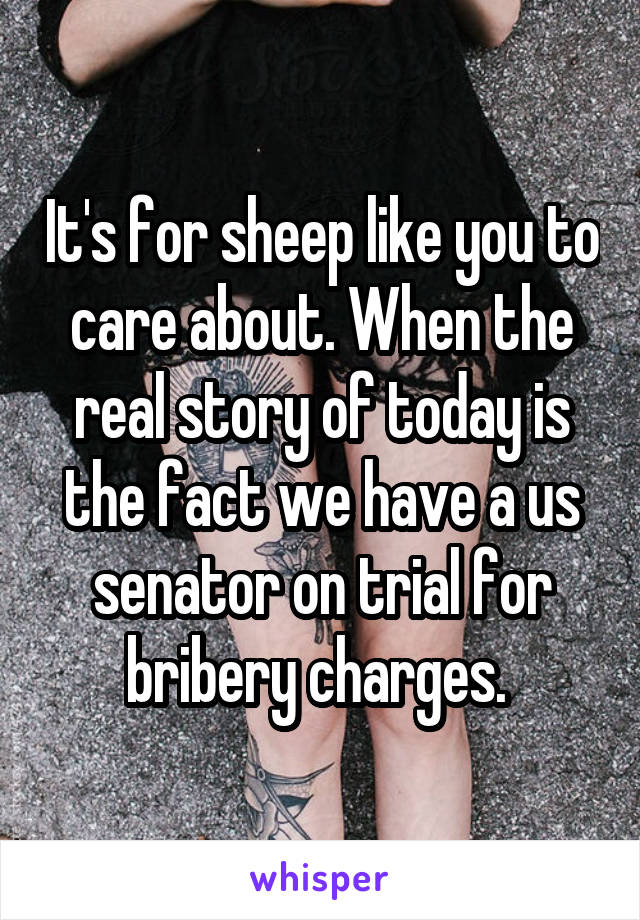 It's for sheep like you to care about. When the real story of today is the fact we have a us senator on trial for bribery charges. 