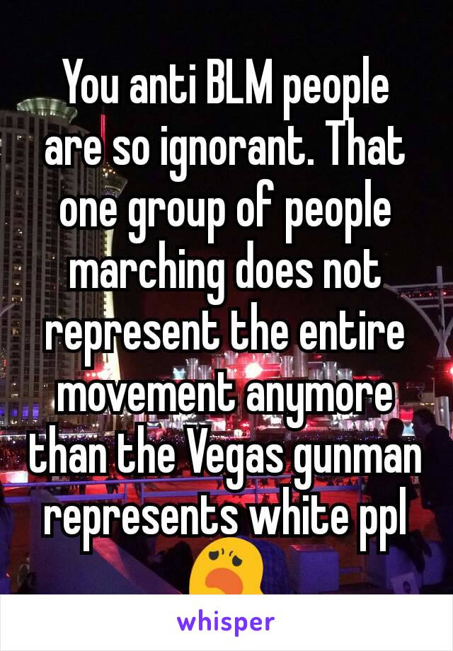 You anti BLM people are so ignorant. That one group of people marching does not represent the entire movement anymore than the Vegas gunman represents white ppl 😦