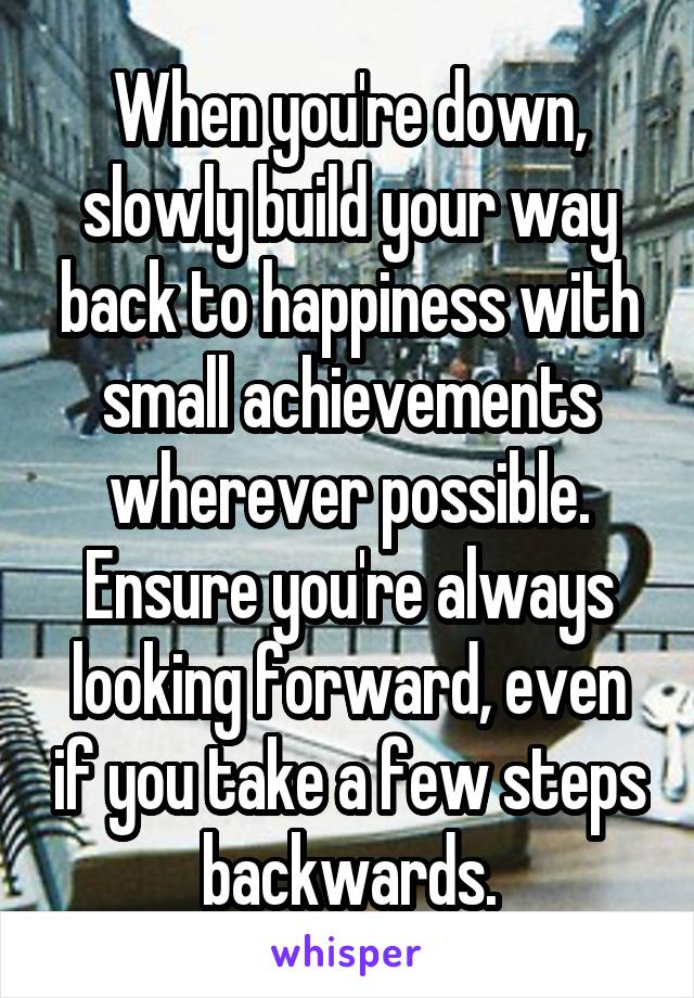 When you're down, slowly build your way back to happiness with small achievements wherever possible.
Ensure you're always looking forward, even if you take a few steps backwards.